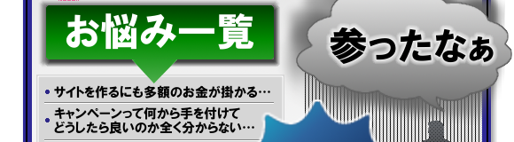 WEBでのお悩み一覧1 参ったなぁ、サイトを作るにも多額のお金が掛かる、キャンペーンって何から手を付けてどうしたら良いのか全く分からない・・・